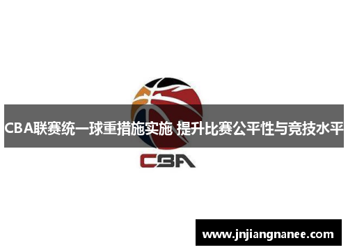 CBA联赛统一球重措施实施 提升比赛公平性与竞技水平